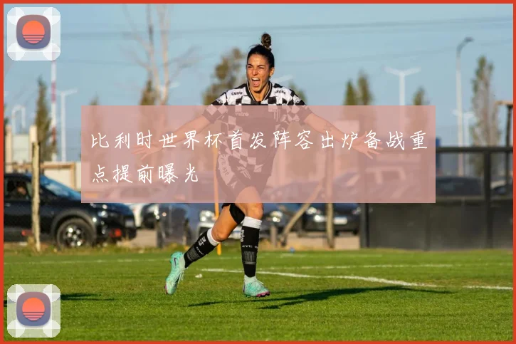 比利时世界杯首发阵容出炉备战重点提前曝光