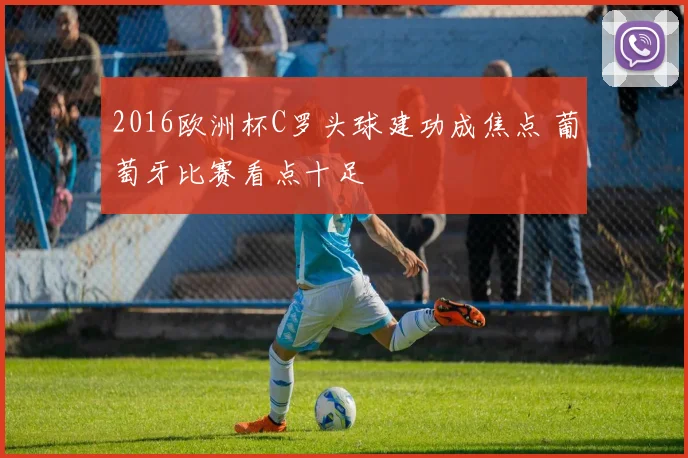 2016欧洲杯C罗头球建功成焦点 葡萄牙比赛看点十足