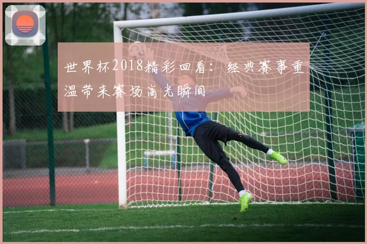 世界杯2018精彩回看：经典赛事重温带来赛场高光瞬间