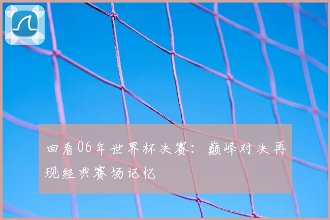 回看06年世界杯决赛：巅峰对决再现经典赛场记忆