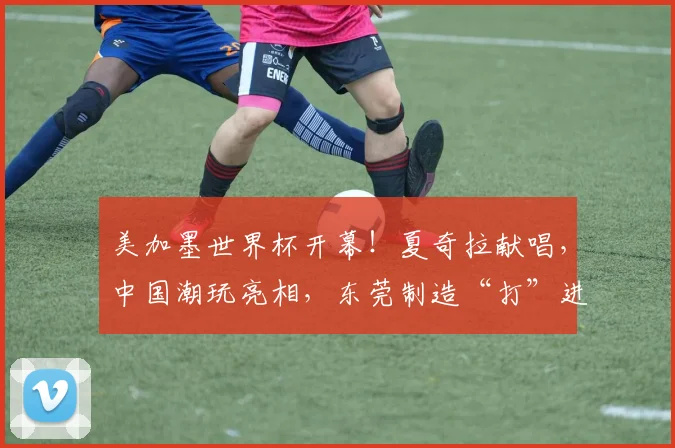 美加墨世界杯开幕!夏奇拉献唱,中国潮玩亮相,东莞制造“打”进世界杯......