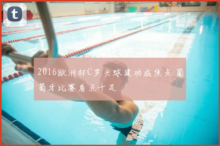 2016欧洲杯C罗头球建功成焦点 葡萄牙比赛看点十足