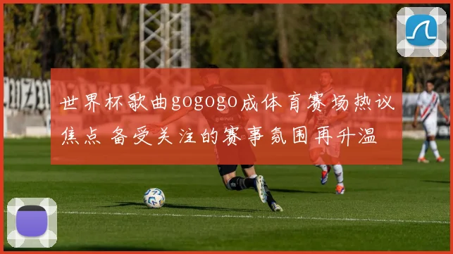 世界杯歌曲gogogo成体育赛场热议焦点 备受关注的赛事氛围再升温