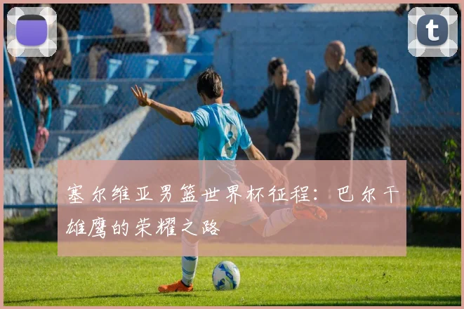 塞尔维亚男篮世界杯征程：巴尔干雄鹰的荣耀之路