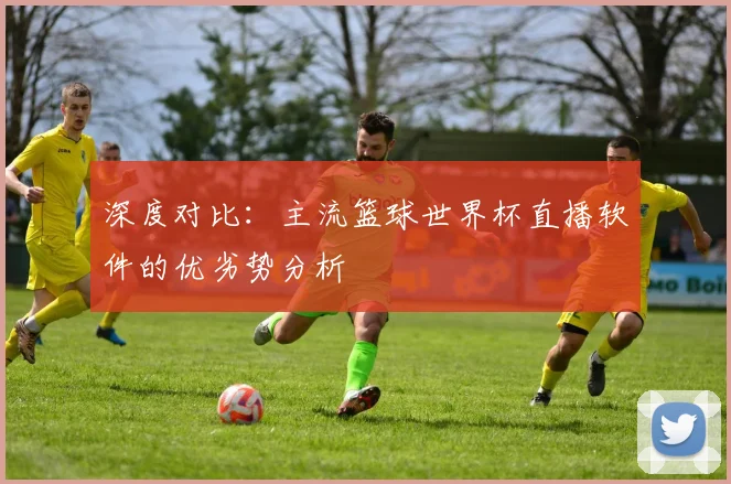 深度对比：主流篮球世界杯直播软件的优劣势分析
