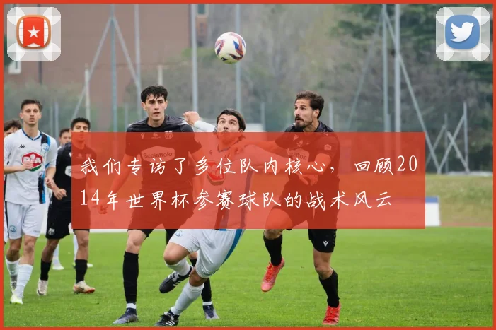 我们专访了多位队内核心，回顾2014年世界杯参赛球队的战术风云