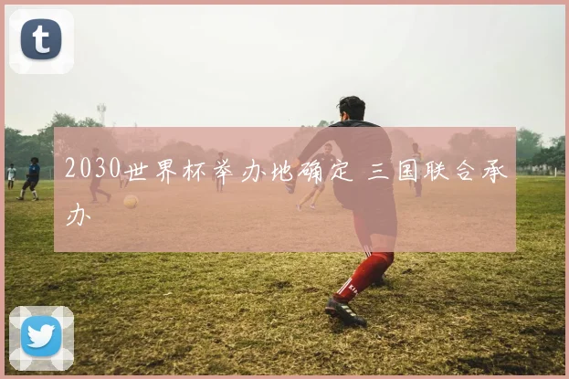 2030世界杯举办地确定 三国联合承办
