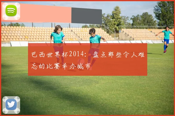 巴西世界杯2014:盘点那些令人难忘的比赛举办城市