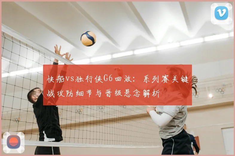 快船vs独行侠G6回放:系列赛关键战攻防细节与晋级悬念解析