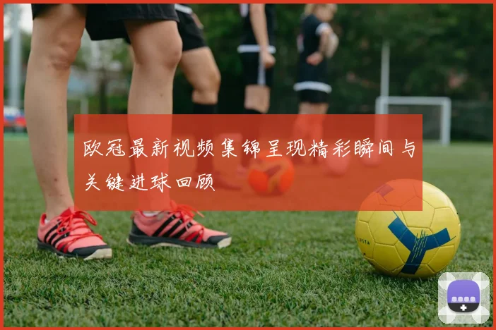 欧冠最新视频集锦呈现精彩瞬间与关键进球回顾