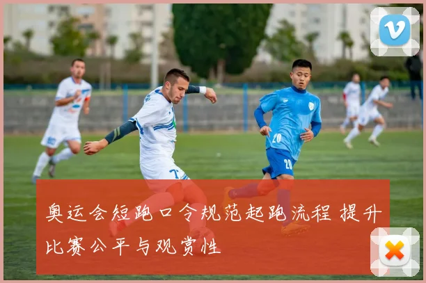 奥运会短跑口令规范起跑流程 提升比赛公平与观赏性