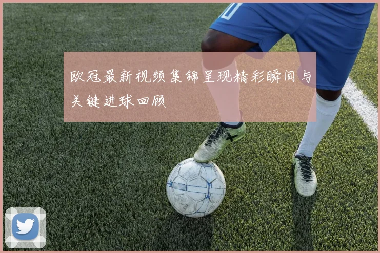 欧冠最新视频集锦呈现精彩瞬间与关键进球回顾