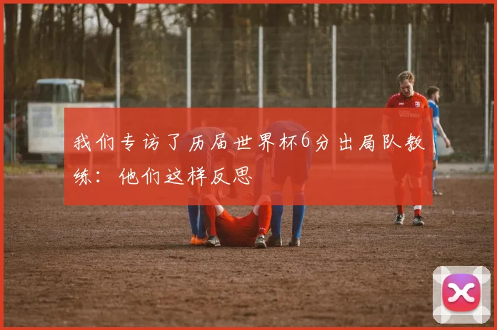 我们专访了历届世界杯6分出局队教练:他们这样反思