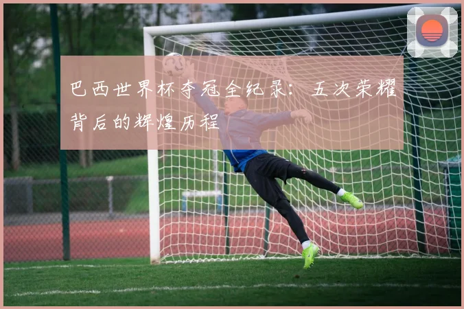 巴西世界杯夺冠全纪录：五次荣耀背后的辉煌历程