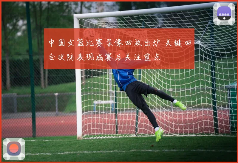 中国女篮比赛录像回放出炉 关键回合攻防表现成赛后关注重点