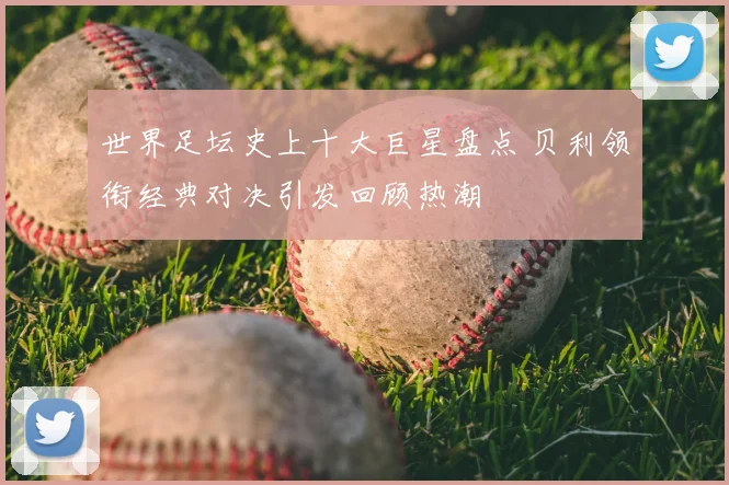 世界足坛史上十大巨星盘点 贝利领衔经典对决引发回顾热潮