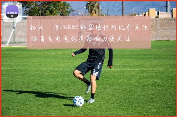 孙兴慜与Faker韩国地位对比引关注 体育与电竞双星影响力受关注
