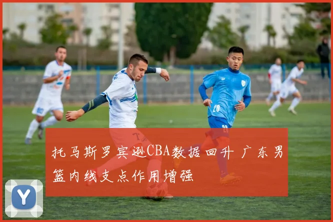 托马斯罗宾逊CBA数据回升 广东男篮内线支点作用增强