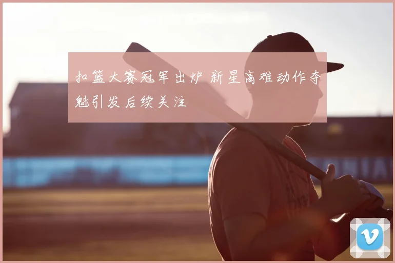 扣篮大赛冠军出炉 新星高难动作夺魁引发后续关注