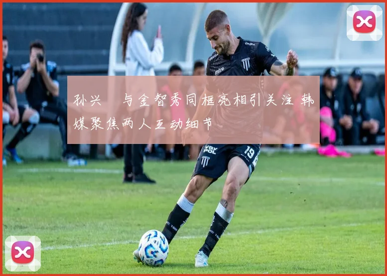 孙兴慜与金智秀同框亮相引关注 韩媒聚焦两人互动细节