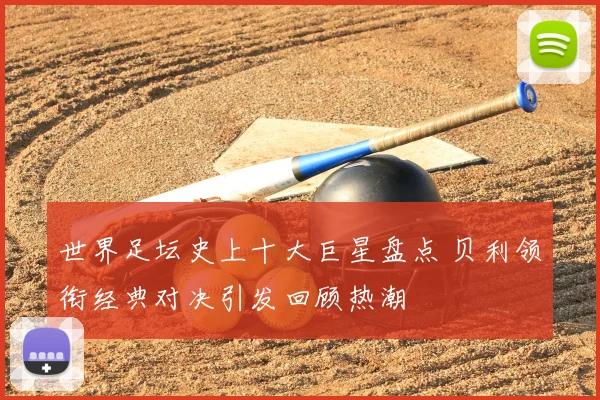 世界足坛史上十大巨星盘点 贝利领衔经典对决引发回顾热潮