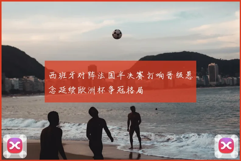 西班牙对阵法国半决赛打响晋级悬念延续欧洲杯争冠格局