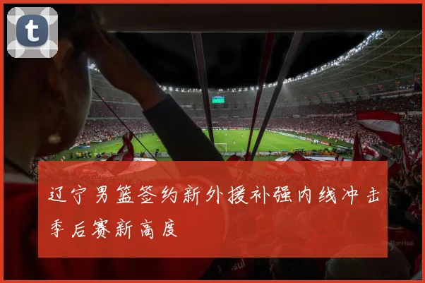 辽宁男篮签约新外援补强内线冲击季后赛新高度