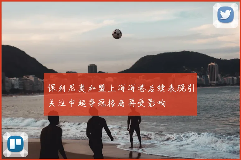 保利尼奥加盟上海海港后续表现引关注中超争冠格局再受影响