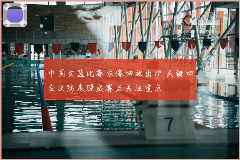 中国女篮比赛录像回放出炉 关键回合攻防表现成赛后关注重点
