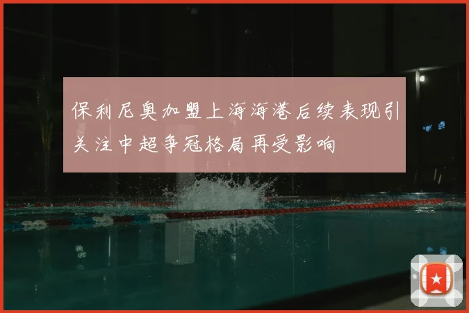 保利尼奥加盟上海海港后续表现引关注中超争冠格局再受影响
