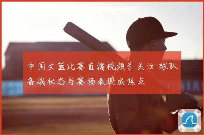 中国女篮比赛直播视频引关注 球队备战状态与赛场表现成焦点